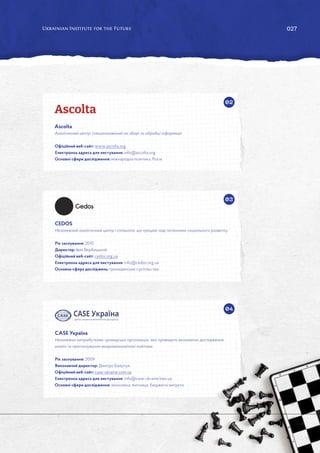 027
02
03
04
Ascolta
Аналітичний центр, спеціалізований на зборі та обробці інформації.
Офіційний веб-сайт: www.ascolta.org
Електронна адреса для листування: info@ascolta.org
Основні сфери дослідження: міжнародна політика, Росія.
CEDOS
Незалежний аналітичний центр і спільнота, що працює над питаннями соціального розвитку.
Рік заснування: 2010.
Директор: Іван Вербицький.
Офіційний веб-сайт: cedos.org.ua
Електронна адреса для листування: info@cedos.org.ua
Основна сфера досліджень: громадянське суспільство.
CASE Україна
Незалежна неприбуткова громадська організація, яка проводить економічні дослідження,
аналіз та прогнозування макроекономічної політики.
Рік заснування: 2009.
Виконавчий директор: Дмитро Боярчук.
Офіційний веб-сайт: case-ukraine.com.ua
Електронна адреса для листування: info@case-ukraine.kiev.ua
Основні сфери дослідження: економіка, митниця, бюджетні витрати.
 