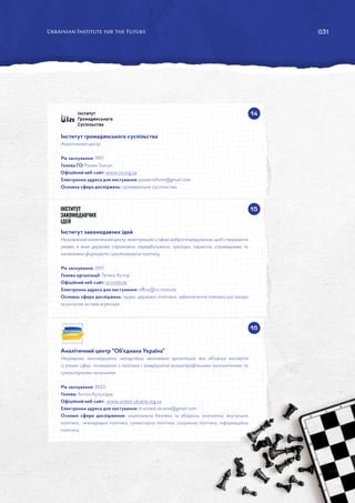 031
14
15
16
Інститут громадянського суспільства
Аналітичний центр.
Рік заснування: 1997.
Голова ГО: Роман Ткачук.
Офіційний веб-сайт: www.csi.org.ua
Електронна адреса для листування: powerreform@gmail.com
Основна сфера досліджень: громадянське суспільство.
Інститут законодавчих ідей
Незалежнийаналітичний центр,який працюєусферідоброговрядування,щобстворювати
умови, в яких держава спроможна передбачувано, прозоро, підзвітно, справедливо та
інклюзивно формувати і реалізовувати політику.
Рік заснування: 2017.
Голова організації: Тетяна Хутор.
Офіційний веб-сайт: izi.institute
Електронна адреса для листування: office@izi.institute
Основна сфера досліджень: право, державні політики, забезпечення компенсації шкоди
за рахунок активів агресора.
Аналітичний центр Об'єднана Україна
Неурядова, некомерційна, непартійна, незалежна організація, яка об’єднує експертів
із різних сфер, починаючи з політики і завершуючи вузькопрофільними економічними та
гуманітарними питаннями.
Рік заснування: 2022.
Голова: Антон Кучухідзе.
Офіційний веб-сайт: www.united-ukraine.org.ua
Електронна адреса для листування: tt.united.ukraine@gmail.com
Основні сфери дослідження: національна безпека та оборона, економіка, внутрішня
політика, міжнародна політика, гуманітарна політика, соціальна політика, інформаційна
політика.
 