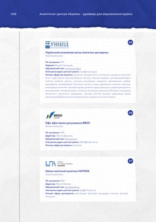 038 Аналітичні центри України – драйвер для відновлення країни
35
36
Український незалежний центр політичних досліджень
Аналітичний центр.
Рік заснування: 1991.
Керівник: Валерія Скворцова.
Офіційний веб-сайт: www.ucipr.org.ua
Електронна адреса для листування: ucipr@ucipr.org.ua
Основні сфери дослідження: підтримка громадянського суспільства та розвиток механізмів
участі; гарантування прав національних меншин, корінних народів та антидискримінаційна
політика; розвиток діалогу, суспільна консолідація, вираження громадянських свобод;
дослідження трансформацій політичних систем у нових демократіях, розвиток партійної,
електоральної політики і парламентаризму; розвиток представницької та прямої демократії на
національному і місцевому рівнях; зміцнення потенціалу національної безпеки та підтримка
безпечності суспільного середовища, протидія новітнім викликам (деокупація Криму,
реінтеграція Донбасу); промоція європейської та євроатлантичної інтеграції.
Офіс ефективного регулювання BRDO
Аналітичний центр.
Рік заснування: 2015.
Директор: Олексій Дорогань.
Офіційний веб-сайт: brdo.com.ua/
Електронна адреса для листування: office@brdo.com.ua
Основна сфера досліджень: економіка.
37
Школа політичної аналітики НАУКМА
Аналітичний центр.
Рік заснування: 2001.
Директор: Максим Яковлєв.
Офіційний веб-сайт: spa.ukma.edu.ua
Електронна адреса для листування: spa@ukma.edu.ua
Основні сфери дослідження: реінтеграція територій, міжнародна політика, протидія
популізму.
 