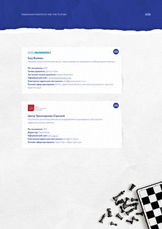039
38
39
Easy Business
Неприбутковий аналітичний центр, зорієнтований на покращення свободи ведення бізнесу.
Рік заснування: 2014.
Голова правління: Дмитро Ливч.
Заступник голови правління: Кирило Криволап.
Офіційний веб-сайт: www.easybusiness.in.ua
Електронна адреса для листування: info@easybusiness.in.ua
Основні сфери досліджень: бізнес, дерегуляція бізнесу, економічний розвиток, практика
євроінтеграції.
Центр Транспортних Стратегій
Аналітично-консалтинговий центр зосереджений на дослідженні транспортно-
інфраструктурних проектів.
Рік заснування: 2011.
Директор: Сергій Вовк.
Офіційний веб-сайт: cfts.org.ua
Електронна адреса для листування: info@cfts.org.ua
Основні сфери досліджень: транспорт, інфраструктура.
 