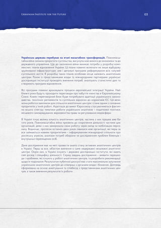 03
Українська держава перебуває на етапі масштабних трансформацій. Повномасш-
табна війна змінила пріоритети суспільства, висунула нові вимоги до економіки та до
державного управління. Ще до закінчення війни виникає потреба у розробці комп-
лексних планів відновлення України. Ці плани повинні включати не лише відбудову
зруйнованої інфраструктури, але і детальні програми реформування всіх галузей
суспільного життя. В розробці таких планів особливе місце належить аналітичним
центрам. Разом із представниками влади та міжнародними партнерами українські
дослідницькі інституції проводять вивчення потреб, аналізують статистичні дані та
створюють програми відновлення.
Всі програми повинні враховувати процеси європейської інтеграції України. Най-
ближчі роки будуть проходити переговори про набуття членства в Європейському
Союзі. Кожен переговорний блок буде потребувати адаптації українського законо-
давства, технічних регламентів та суспільних відносин до нормативів ЄС. Ця вели-
чезна робота є викликом для спільноти аналітичних центрів і стане одним з головних
пріоритетів у їхній роботі. Адаптація до вимог Євросоюзу стосуватиметься фактич-
но всього спектру тематики роботи українських аналітиків – податкової політики,
місцевого самоврядування, верховенства права чи регулювання медіасфери.
В Україні існує велика кількість аналітичних центрів, частина з них працює вже ба-
гато років. Повномасштабна війна призвела до скорочення діяльності частини цих
організацій, деякі з них заморозили свою роботу через виїзд чи мобілізацію персо-
налу. Водночас, протягом останніх двох років з’явилися нові організації, які перш за
все займаються новими пріоритетами – інформуванням міжнародної спільноти про
російську агресію, аналізом потреб оборони чи дослідженням проблем біженців і
внутрішньо переміщених осіб.
Дане дослідження має на меті провести аналіз стану активних аналітичних центрів
в Україні. Перш за все, об’єктом вивчення є саме недержавні незалежні аналітичні
центри. Окрім них, в Україні існують і державні дослідницькі інститути, які мають
свій досвід і специфіку діяльності. Серед завдань дослідження – виявити перешко-
ди і проблеми, які існують у роботі аналітичних центрів, та розробити рекомендації
щодо їх подолання. Результатом публічної дискусії має стати максимальне залучення
українських аналітичних центрів до співпраці з органами влади і бізнесом. Доповідь
сформована на основі анкетування та співбесід з представниками аналітичних цен-
трів, а також вивчення результатів їх роботи.
 