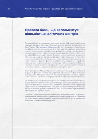04 Аналітичні центри України – драйвер для відновлення країни
Переважна більшість недержавних аналітичних центрів (АЦ) зареєстровані як все-
українські громадські організації. Основним законом, що визначає їх діяльність, є
Закон України «Про громадські об’єднання». Для всіх громадських об’єднань закон
передбачає наявність засновників; проте, на відміну від господарських товариств, за-
сновники не є власниками чи акціонерами громадського об’єднання. Законодавство
визначає вирішення всіх управлінських питань громадського об’єднання його члена-
ми, через обрані ними керівні органи. Специфіка роботи аналітичних центрів поля-
гає в тому, що, на відміну від масових громадських організацій, вони як правило не
мають великої кількості членів. Тому вимога закону про наявність фіксованого член-
ства виконується переважно формально, щоб запобігти рейдерству чи спробам зо-
внішнього тиску на діяльність аналітичного центру. Майно громадського об’єднання
в разі його ліквідації не підлягає розподілу між членами, а може лише бути передано
схожій організації або використане на виконання статутних цілей.
Водночас, українські АЦ у своїй діяльності застосовують кращі практики належного
врядування: формують наглядові ради, проводять організаційні та фінансові аудити
своєї діяльності. У більшості системних АЦ розділено стратегічний рівень управлін-
ня, який здійснює Правління, та операційний, за який відповідає виконавча дирекція.
До 2013 року частина громадських організацій реєструвалися в місцевих органах
юстиції та отримували міський або обласний статус. Зміни в законодавстві 2013 року
скасували територіальні обмеження на проведення діяльності, проте перереєстра-
ція організацій не була обов’язковою. Тому деякі АЦ залишилися юридично в статусі
міських чи обласних громадських об’єднань, хоча це не становить перешкоди для їх
діяльності по всій території України.
Основним джерелом фінансування АЦ в Україні є фінансова підтримка від фізичних і
юридичних осіб, а також гранти від міжнародних донорських організацій. Отримання
цих коштів не має на меті одержання прибутку, тому діяльність АЦ не підлягає опо-
даткуванню ПДВ чи податком на прибуток.
Правова база, що регламентує
діяльність аналітичних центрів
 