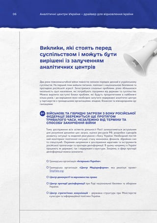 06 Аналітичні центри України – драйвер для відновлення країни
Два роки повномасштабної війни повністю змінили порядок денний в українському
суспільстві. На перший план вийшли питання, пов’язані з національною безпекою та
протидією російській агресії. Загострилися соціальні проблеми, різко збільшилася
чисельність груп населення, які потребують підтримки від держави та суспільства.
Можна виділити наступні блоки проблем, які будуть пріоритетними в найближчі
кілька років, і до вирішення яких необхідно залучати недержавні аналітичні центри
у партнерстві з громадськими організаціями, владою, бізнесом та міжнародними ор-
ганізаціями:
ВІЙСЬКОВІ ТА ГІБРИДНІ ЗАГРОЗИ З БОКУ РОСІЙСЬКОЇ
ФЕДЕРАЦІЇ ЗБЕРЕЖУТЬСЯ ЩЕ ПРОТЯГОМ
ТРИВАЛОГО ЧАСУ, НЕЗАЛЕЖНО ВІД ТЕРМІНУ ТА
СПОСОБУ ЗАКІНЧЕННЯ ВІЙНИ
Тому дослідження всіх аспектів діяльності Росії залишатиметься актуальним
для розуміння динаміки цих загроз, оцінки ресурсів РФ, розробки сценаріїв
розвитку ситуації та моделей реагування з боку України. Необхідний постій-
ний моніторинг політичної ситуації, стану економіки, фінансів, збройних сил
та спецслужб. Окремим напрямком є дослідження наративів та інструментів
російської пропаганди та протидія дезінформації. В цьому напрямку в Україні
працюють як державні, так і недержавні структури. Зокрема, в сфері протидії
дезінформації можна зазначити:
Громадська організація «Інтерньюз-Україна»;
Громадська організація «Центр Медіареформи», яка реалізує проект
Stopfake.org;
Центр демократії та верховенства права;
Центр протидії дезінформації при Раді національної безпеки та оборони
України;
Центр стратегічних комунікацій – державна структура при Міністерстві
культури та інформаційної політики України.
Виклики, які стоять перед
суспільством і можуть бути
вирішені із залученням
аналітичних центрів
01
 