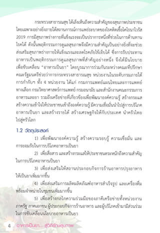 อาหารเป็นยา... สู่วิถีรักษ์สุขภาพ
4
กระทรวงสาธารณสุข ได้เล็งเห็นถึงความส�ำคัญของสุขภาพประชาชน
โดยเฉพาะอย่างยิ่งภายใต้สถานการณ์การแพร่ระบาดของโรคติดเชื้อโคโรนาไวรัส
2019 การมีสุขภาพร่างกายที่แข็งแรงจะเป็นปราการหนึ่งที่ช่วยในการต้านทาน
โรคได้ ดังนั้นพฤติกรรมการดูแลสุขภาพจึงมีความส�ำคัญเป็นอย่างยิ่งที่จะช่วย
ส่งเสริมสุขภาพร่างกายให้แข็งแรงและลดโรคภัยไข้เจ็บได้ ซึ่งการรับประทาน
อาหารเป็นพฤติกรรมการดูแลสุขภาพที่ส�ำคัญอย่างหนึ่ง จึงได้มีนโยบาย
เพื่อขับเคลื่อน “อาหารเป็นยา” โดยบูรณาการร่วมกันระหว่างคณะที่ปรึกษา
คณะรัฐมนตรีช่วยว่าการกระทรวงสาธารณสุข หน่วยงานในระดับกรมภายใต้
การก�ำกับฯ ทั้ง 4 หน่วยงาน ได้แก่ กรมการแพทย์แผนไทยและการแพทย์
ทางเลือก กรมวิทยาศาสตร์การแพทย์ กรมอนามัย และส�ำนักงานคณะกรรมการ
อาหารและยา รวมถึงเครือข่ายที่เกี่ยวข้องเพื่อพัฒนาองค์ความรู้ สร้างกระแส
สร้างความเข้าใจให้ประชาชนเข้าถึงองค์ความรู้ มีความเชื่อมั่นน�ำไปสู่การบริโภค
อาหารเป็นยา และสร้างรายได้ สร้างเศรษฐกิจให้กับประเทศ น�ำครัวไทย
ไปสู่ครัวโลก
1.2 วัตถุประสงค์
1) เพื่อพัฒนาองค์ความรู้ สร้างความรอบรู้ ความเชื่อมั่น และ
การยอมรับในการบริโภคอาหารเป็นยา
2) เพื่อสื่อสาร และสร้างกระแสให้ประชาชนตระหนักถึงความส�ำคัญ
ในการบริโภคอาหารเป็นยา
3) เพื่อส่งเสริมให้สถานประกอบกิจการร้านอาหารปรุงอาหาร
ให้เป็นยาเพิ่มมากขึ้น
4) เพื่อส่งเสริมการผลิตผลิตภัณฑ์อาหารส�ำเร็จรูป และเครื่องดื่ม
พร้อมจ�ำหน่ายในชุมชนเพิ่มมากขึ้น
5) เพื่อสร้างกลไกความร่วมมือของภาคีเครือข่ายทั้งหน่วยงาน
ภาครัฐ ภาคเอกชน ผู้ประกอบกิจการร้านอาหาร และผู้บริโภคเข้ามามีส่วนร่วม
ในการขับเคลื่อนนโยบายอาหารเป็นยา
 