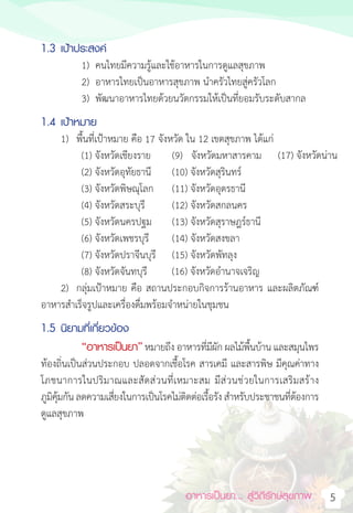 อาหารเป็นยา... สู่วิถีรักษ์สุขภาพ 5
1.3 เป้าประสงค์
1) คนไทยมีความรู้และใช้อาหารในการดูแลสุขภาพ
2) อาหารไทยเป็นอาหารสุขภาพ น�ำครัวไทยสู่ครัวโลก
3) พัฒนาอาหารไทยด้วยนวัตกรรมให้เป็นที่ยอมรับระดับสากล
1.4 เป้าหมาย
1) พื้นที่เป้าหมาย คือ 15 จังหวัด ใน 12 เขตสุขภาพ ได้แก่
(1) จังหวัดเชียงราย (9)   จังหวัดมหาสารคาม
(2) จังหวัดอุทัยธานี (10) จังหวัดสุรินทร์
(3) จังหวัดพิษณุโลก (11) จังหวัดอุดรธานี
(4) จังหวัดสระบุรี (12) จังหวัดสกลนคร
(5) จังหวัดนครปฐม (13) จังหวัดสุราษฎร์ธานี
(6) จังหวัดเพชรบุรี (14) จังหวัดสงขลา
(7) จังหวัดปราจีนบุรี (15) จังหวัดพัทลุง
(8) จังหวัดจันทบุรี
2) กลุ่มเป้าหมาย คือ สถานประกอบกิจการร้านอาหาร และผลิตภัณฑ์
อาหารส�ำเร็จรูปและเครื่องดื่มพร้อมจ�ำหน่ายในชุมชน
1.5 นิยามที่เกี่ยวข้อง
“อาหารเป็นยา”หมายถึง อาหารที่มีผัก ผลไม้พื้นบ้าน และสมุนไพร
ท้องถิ่นเป็นส่วนประกอบ ปลอดจากเชื้อโรค สารเคมี และสารพิษ มีคุณค่าทาง
โภชนาการในปริมาณและสัดส่วนที่เหมาะสม มีส่วนช่วยในการเสริมสร้าง
ภูมิคุ้มกัน ลดความเสี่ยงในการเป็นโรคไม่ติดต่อเรื้อรัง ส�ำหรับประชาชนที่ต้องการ
ดูแลสุขภาพ
(16) จังหวัดอํานาจเจริญ
(17) จังหวัดนาน
17
 