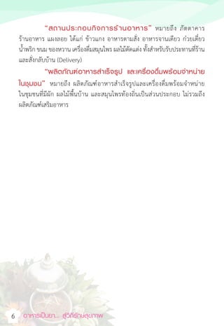อาหารเป็นยา... สู่วิถีรักษ์สุขภาพ  
6
		“สถานประกอบกิจการร้านอาหาร” หมายถึง ภัตตาคาร
ร้านอาหาร แผงลอย ได้แก่ ข้าวแกง อาหารตามสั่ง อาหารจานเดียว ก๋วยเตี๋ยว
น�้ำพริก ขนม ของหวาน เครื่องดื่มสมุนไพร ผลไม้ตัดแต่ง ทั้งส�ำหรับรับประทานที่ร้าน
และสั่งกลับบ้าน (Delivery)
“ผลิตภัณฑ์อาหารส�ำเร็จรูป และเครื่องดื่มพร้อมจ�ำหน่าย
ในชุมชน” หมายถึง ผลิตภัณฑ์อาหารส�ำเร็จรูปและเครื่องดื่มพร้อมจ�ำหน่าย
ในชุมชนที่มีผัก ผลไม้พื้นบ้าน และสมุนไพรท้องถิ่นเป็นส่วนประกอบ ไม่รวมถึง
ผลิตภัณฑ์เสริมอาหาร
 