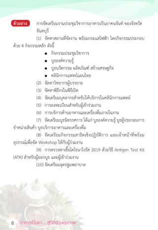 อาหารเป็นยา... สู่วิถีรักษ์สุขภาพ  
8
ตัวอย่าง การจัดเตรียมงานประชุมวิชาการอาหารเป็นยาคนจันท์ ของจังหวัด
จันทบุรี
(1) จัดหาสถานที่จัดงาน พร้อมกระแสไฟฟ้า โดยกิจกรรมประกอบ
ด้วย 4 กิจกรรมหลัก ดังนี้
						● กิจกรรมประชุมวิชาการ
						● บูธองค์ความรู้
						● บูธนวัตกรรม ผลิตภัณฑ์ สร้างเศรษฐกิจ
						● คลินิกการแพทย์แผนไทย
(2) จัดหาวิทยากรผู้บรรยาย
(3) จัดหาพิธีกรในพิธีเปิด
(4) จัดเตรียมบุคลากรส�ำหรับให้บริการในคลินิกการแพทย์
(5) การลงทะเบียนส�ำหรับผู้เข้าร่วมงาน
(6) การบริการด้านอาหารและเครื่องดื่มภายในงาน
(7) จัดเตรียมบูธนิทรรศการ ได้แก่ บูธองค์ความรู้ บูธผู้ประกอบการ
จ�ำหน่ายสินค้า บูธบริการอาหารและเครื่องดื่ม
(8) จัดเตรียมกิจกรรมสาธิตเชิงปฏิบัติการ และเจ้าหน้าที่พร้อม
อุปกรณ์เพื่อจัด Workshop ให้กับผู้ร่วมงาน
(9) การตรวจหาเชื้อโคโรนาไวรัส 2019 ด้วยวิธี Antigen Test Kit
(ATK) ส�ำหรับผู้ออกบูธ และผู้เข้าร่วมงาน
(10) จัดเตรียมจุดปฐมพยาบาล
 