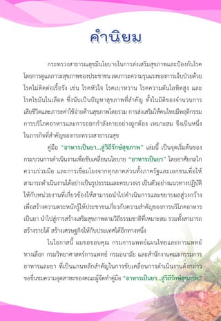 11
กระทรวงสาธารณสุขมีนโยบายในการส่งเสริมสุขภาพและป้องกันโรค
โดยการดูแลภาวะสุขภาพของประชาชนลดภาวะความรุนแรงของการเจ็บป่วยด้วย
โรคไม่ติดต่อเรื้อรัง เช่น โรคหัวใจ โรคเบาหวาน โรคความดันโลหิตสูง และ
โรคไขมันในเลือด ซึ่งนับเป็นปัญหาสุขภาพที่ส�ำคัญ ทั้งในมิติของจ�ำนวนการ
เสียชีวิตและภาระค่าใช้จ่ายด้านสุขภาพโดยรวม การส่งเสริมให้คนไทยมีพฤติกรรม
การบริโภคอาหารและการออกก�ำลังกายอย่างถูกต้อง เหมาะสม จึงเป็นหนึ่ง
ในภารกิจที่ส�ำคัญของกระทรวงสาธารณสุข
คู่มือ “อาหารเป็นยา...สู่วิถีรักษ์สุขภาพ” เล่มนี้ เป็นจุดเริ่มต้นของ
กระบวนการด�ำเนินงานเพื่อขับเคลื่อนนโยบาย “อาหารเป็นยา” โดยอาศัยกลไก
ความร่วมมือ และการเชื่อมโยงจากทุกภาคส่วนทั้งภาครัฐและเอกชนเพื่อให้
สามารถด�ำเนินงานได้อย่างเป็นรูปธรรมและครบวงจร เป็นตัวอย่างแนวทางปฏิบัติ
ให้กับหน่วยงานที่เกี่ยวข้องให้สามารถน�ำไปด�ำเนินการและขยายผลสู่วงกว้าง
เพื่อสร้างความตระหนักรู้ให้ประชาชนเกี่ยวกับความส�ำคัญของการบริโภคอาหาร
เป็นยา น�ำไปสู่การสร้างเสริมสุขภาพตามวิถีธรรมชาติที่เหมาะสม รวมทั้งสามารถ
สร้างรายได้ สร้างเศรษฐกิจให้กับประเทศได้อีกทางหนึ่ง
ในโอกาสนี้ ผมขอขอบคุณ กรมการแพทย์แผนไทยและการแพทย์
ทางเลือก กรมวิทยาศาสตร์การแพทย์ กรมอนามัย และส�ำนักงานคณะกรรมการ
อาหารและยา ที่เป็นแกนหลักส�ำคัญในการขับเคลื่อนการด�ำเนินงานดังกล่าว
ขอชื่นชมความอุตสาหะของคณะผู้จัดท�ำคู่มือ “อาหารเป็นยา...สู่วิถีรักษ์สุขภาพ”
 