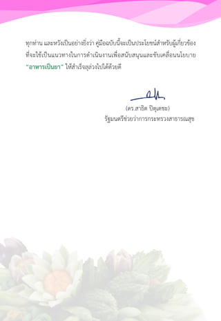 ทุกท่าน และหวังเป็นอย่างยิ่งว่า คู่มือฉบับนี้จะเป็นประโยชน์ส�ำหรับผู้เกี่ยวข้อง
ที่จะใช้เป็นแนวทางในการด�ำเนินงานเพื่อสนับสนุนและขับเคลื่อนนโยบาย
“อาหารเป็นยา” ให้ส�ำเร็จลุล่วงไปได้ด้วยดี
            (ดร.สาธิต ปิตุเตชะ)
           รัฐมนตรีช่วยว่าการกระทรวงสาธารณสุข
 