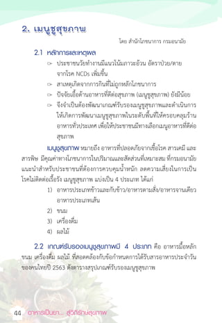อาหารเป็นยา... สู่วิถีรักษ์สุขภาพ  
44
						 โดย ส�ำนักโภชนาการ กรมอนามัย
2.1 หลักการและเหตุผล
		 ประชาชนวัยท�ำงานมีแนวโน้มภาวะอ้วน อัตราป่วย/ตาย
จากโรค NCDs เพิ่มขึ้น
 สาเหตุเกิดจากการกินที่ไม่ถูกหลักโภชนาการ
		 ปัจจัยเอื้อด้านอาหารที่ดีต่อสุขภาพ (เมนูชูสุขภาพ) ยังมีน้อย
		 จึงจ�ำเป็นต้องพัฒนาเกณฑ์รับรองเมนูชูสุขภาพและด�ำเนินการ
ให้เกิดการพัฒนาเมนูชูสุขภาพในระดับพื้นที่ให้ครอบคลุมร้าน
อาหารทั่วประเทศ เพื่อให้ประชาชนมีทางเลือกเมนูอาหารที่ดีต่อ
สุขภาพ
เมนูชูสุขภาพ หมายถึง อาหารที่ปลอดภัยจากเชื้อโรค สารเคมี และ
สารพิษ  มีคุณค่าทางโภชนาการในปริมาณและสัดส่วนที่เหมาะสม ที่กรมอนามัย
แนะน�ำส�ำหรับประชาชนที่ต้องการควบคุมน�้ำหนัก ลดความเสี่ยงในการเป็น
โรคไม่ติดต่อเรื้อรัง เมนูชูสุขภาพ แบ่งเป็น 4 ประเภท ได้แก่
1) อาหารประเภทข้าวและกับข้าว/อาหารตามสั่ง/อาหารจานเดียว
อาหารประเภทเส้น    
2) ขนม                                                            
3) เครื่องดื่ม
4) ผลไม้  
2.2 เกณฑ์รับรองเมนูชูสุขภาพมี 4 ประเภท คือ อาหารมื้อหลัก
ขนม เครื่องดื่ม ผลไม้ ที่สอดคล้องกับข้อก�ำหนดการได้รับสารอาหารประจ�ำวัน
ของคนไทยปี 2563 ดังตารางสรุปเกณฑ์รับรองเมนูชูสุขภาพ
 