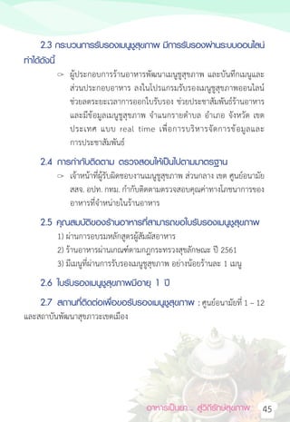 อาหารเป็นยา... สู่วิถีรักษ์สุขภาพ 45
2.3 กระบวนการรับรองเมนูชูสุขภาพ มีการรับรองผ่านระบบออนไลน์
ท�ำได้ดังนี้
		 ผู้ประกอบการร้านอาหารพัฒนาเมนูชูสุขภาพ และบันทึกเมนูและ
ส่วนประกอบอาหาร ลงในโปรแกรมรับรองเมนูชูสุขภาพออนไลน์
ช่วยลดระยะเวลาการออกใบรับรอง ช่วยประชาสัมพันธ์ร้านอาหาร
และมีข้อมูลเมนูชูสุขภาพ จ�ำแนกรายต�ำบล อ�ำเภอ จังหวัด เขต
ประเทศ แบบ real time เพื่อการบริหารจัดการข้อมูลและ
การประชาสัมพันธ์
2.4 การก�ำกับติดตาม ตรวจสอบให้เป็นไปตามมาตรฐาน
		 เจ้าหน้าที่ผู้รับผิดชอบงานเมนูชูสุขภาพ ส่วนกลาง เขต ศูนย์อนามัย
สสจ. อปท. กทม. ก�ำกับติดตามตรวจสอบคุณค่าทางโภชนาการของ
อาหารที่จ�ำหน่ายในร้านอาหาร
2.5 คุณสมบัติของร้านอาหารที่สามารถขอใบรับรองเมนูชูสุขภาพ
1) ผ่านการอบรมหลักสูตรผู้สัมผัสอาหาร
2) ร้านอาหารผ่านเกณฑ์ตามกฎกระทรวงสุขลักษณะ ปี 2561
3) มีเมนูที่ผ่านการรับรองเมนูชูสุขภาพ อย่างน้อยร้านละ 1 เมนู
2.6 ใบรับรองเมนูชูสุขภาพมีอายุ 1 ปี
2.7 สถานที่ติดต่อเพื่อขอรับรองเมนูชูสุขภาพ : ศูนย์อนามัยที่ 1 – 12
และสถาบันพัฒนาสุขภาวะเขตเมือง
 