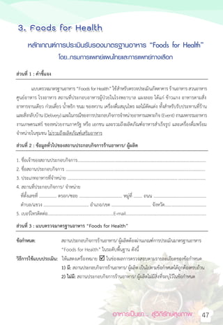 อาหารเป็นยา... สู่วิถีรักษ์สุขภาพ 47
4. Foods for Health
หลักเกณฑ์การประเมินรับรองมาตรฐานอาหาร “Foods for Health”
โดย..กรมการแพทย์แผนไทยและการแพทย์ทางเลือก
ส่วนที่ 1 : คำชี้แจง
แบบตรวจมาตรฐานอาหาร“FoodsforHealth” ใช้สำหรับตรวจประเมินภัตตาคารร้านอาหาร สวนอาหาร
ศูนย์อาหาร โรงอาหาร สถานที่ประกอบอาหารผู้ป่วยในโรงพยาบาล แผงลอย ได้แก่ ข้าวแกง อาหารตามสั่ง
อาหารจานเดียว ก๋วยเตี๋ยว น้ำพริก ขนม ของหวาน เครื่องดื่มสมุนไพร ผลไม้ตัดแต่ง ทั้งสำหรับรับประทานที่ร้าน
และสั่งกลับบ้าน (Delivery)และในกรณีของการประกอบกิจการจำหน่ายอาหารเฉพาะกิจ (Event) งานมหกรรมอาหาร
งานเกษตรแฟร์ ของหน่วยงานภาครัฐ หรือ เอกชน และรวมถึงผลิตภัณฑ์อาหารสำเร็จรูป และเครื่องดื่มพร้อม
จำหน่ายในชุมชน ไม่รวมถึงผลิตภัณฑ์เสริมอาหาร
ส่วนที่ 2 : ข้อมูลทั่วไปของสถานประกอบกิจการร้านอาหาร/ ผู้ผลิต
1. ชื่อเจ้าของสถานประกอบกิจการ.....................................................................................................................
2. ชื่อสถานประกอบกิจการ ...............................................................................................................................
3. ประเภทอาหารที่จำหน่าย ..............................................................................................................................
4. สถานที่ประกอบกิจการ/ จำหน่าย
ที่ตั้งเลขที่ ................ ตรอก/ซอย ....................................... หมู่ที่ ........ ถนน ................................................
ตำบล/แขวง ......................................... อำเภอ/เขต .................................... จังหวัด......................................
5. เบอร์โทรติดต่อ............................................................E-mail………………………………………………………………..
ส่วนที่ 3 : แบบตรวจมาตรฐานอาหาร “Foods for Health”
ข้อกำหนด: สถานประกอบกิจการร้านอาหาร/ ผู้ผลิตต้องผ่านเกณฑ์การประเมินมาตรฐานอาหาร
“Foods for Health” ในระดับพื้นฐาน ดังนี้
วิธีการใช้แบบประเมิน: ให้แสดงเครื่องหมาย  ในช่องผลการตรวจสอบตามรายละเอียดของข้อกำหนด
1) มี: สถานประกอบกิจการร้านอาหาร/ ผู้ผลิต เป็นไปตามข้อกำหนดได้ถูกต้องครบถ้วน
2) ไม่มี: สถานประกอบกิจการร้านอาหาร/ ผู้ผลิตไม่มีสิ่งที่ระบุไว้ในข้อกำหนด
หลักเกณฑ์การประเมินรับรองมาตรฐานอาหาร “Foods for Health”
โดย..กรมการแพทย์แผนไทยและการแพทย์ทางเลือก
 