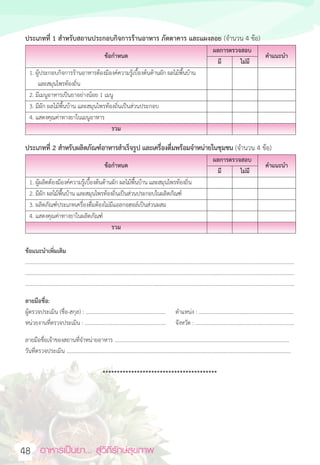 อาหารเป็นยา... สู่วิถีรักษ์สุขภาพ  
48
ประเภทที่ 1 สำหรับสถานประกอบกิจการร้านอาหาร ภัตตาคาร และแผงลอย (จำนวน 4 ข้อ)
ข้อกำหนด
ผลการตรวจสอบ
คำแนะนำ
มี ไม่มี
1. ผู้ประกอบกิจการร้านอาหารต้องมีองค์ความรู้เบื้องต้นด้านผัก ผลไม้พื้นบ้าน
และสมุนไพรท้องถิ่น
2. มีเมนูอาหารเป็นยาอย่างน้อย 1 เมนู
3. มีผัก ผลไม้พื้นบ้าน และสมุนไพรท้องถิ่นเป็นส่วนประกอบ
4. แสดงคุณค่าทางยาในเมนูอาหาร
รวม
ประเภทที่ 2 สำหรับผลิตภัณฑ์อาหารสำเร็จรูป และเครื่องดื่มพร้อมจำหน่ายในชุมชน (จำนวน 4 ข้อ)
ข้อกำหนด
ผลการตรวจสอบ
คำแนะนำ
มี ไม่มี
1. ผู้ผลิตต้องมีองค์ความรู้เบื้องต้นด้านผัก ผลไม้พื้นบ้าน และสมุนไพรท้องถิ่น
2. มีผัก ผลไม้พื้นบ้าน และสมุนไพรท้องถิ่นเป็นส่วนประกอบในผลิตภัณฑ์
3. ผลิตภัณฑ์ประเภทเครื่องดื่มต้องไม่มีแอลกอฮอล์เป็นส่วนผสม
4. แสดงคุณค่าทางยาในผลิตภัณฑ์
รวม
ข้อแนะนำเพิ่มเติม
.......................................................................................................................................................................................................
.......................................................................................................................................................................................................
.......................................................................................................................................................................................................
ลายมือชื่อ:
ผู้ตรวจประเมิน (ชื่อ-สกุล) : ........................................................... ตำแหน่ง : ......................................................................
หน่วยงานที่ตรวจประเมิน : ............................................................ จังหวัด : .........................................................................
ลายมือชื่อเจ้าของสถานที่จำหน่ายอาหาร .................................................................................................................................
วันที่ตรวจประเมิน ......................................................................................................................................................................
****************************************
 