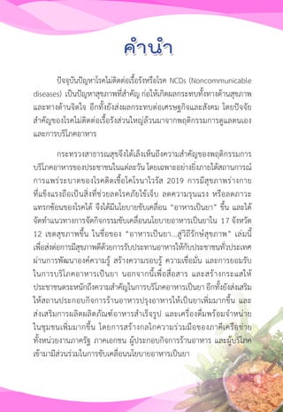 11
ปัจจุบันปัญหาโรคไม่ติดต่อเรื้อรังหรือโรค NCDs (Noncommunicable
diseases) เป็นปัญหาสุขภาพที่ส�ำคัญ ก่อให้เกิดผลกระทบทั้งทางด้านสุขภาพ
และทางด้านจิตใจ อีกทั้งยังส่งผลกระทบต่อเศรษฐกิจและสังคม โดยปัจจัย
ส�ำคัญของโรคไม่ติดต่อเรื้อรังส่วนใหญ่ล้วนมาจากพฤติกรรมการดูแลตนเอง
และการบริโภคอาหาร
กระทรวงสาธารณสุขจึงได้เล็งเห็นถึงความส�ำคัญของพฤติกรรมการ
บริโภคอาหารของประชาชนในแต่ละวัน โดยเฉพาะอย่างยิ่งภายใต้สถานการณ์
การแพร่ระบาดของโรคติดเชื้อโคโรนาไวรัส 2019 การมีสุขภาพร่างกาย
ที่แข็งแรงถือเป็นสิ่งที่ช่วยลดโรคภัยไข้เจ็บ ลดความรุนแรง หรือลดภาวะ
แทรกซ้อนของโรคได้ จึงได้มีนโยบายขับเคลื่อน “อาหารเป็นยา” ขึ้น และได้
จัดท�ำแนวทางการจัดกิจกรรมขับเคลื่อนนโยบายอาหารเป็นยาใน 15 จังหวัด
12 เขตสุขภาพขึ้น ในชื่อของ “อาหารเป็นยา...สู่วิถีรักษ์สุขภาพ” เล่มนี้
เพื่อส่งต่อการมีสุขภาพดีด้วยการรับประทานอาหารให้กับประชาชนทั่วประเทศ
ผ่านการพัฒนาองค์ความรู้ สร้างความรอบรู้ ความเชื่อมั่น และการยอมรับ
ในการบริโภคอาหารเป็นยา นอกจากนี้เพื่อสื่อสาร และสร้างกระแสให้
ประชาชนตระหนักถึงความส�ำคัญในการบริโภคอาหารเป็นยา อีกทั้งยังส่งเสริม
ให้สถานประกอบกิจการร้านอาหารปรุงอาหารให้เป็นยาเพิ่มมากขึ้น และ
ส่งเสริมการผลิตผลิตภัณฑ์อาหารส�ำเร็จรูป และเครื่องดื่มพร้อมจ�ำหน่าย
ในชุมชนเพิ่มมากขึ้น โดยการสร้างกลไกความร่วมมือของภาคีเครือข่าย
ทั้งหน่วยงานภาครัฐ ภาคเอกชน ผู้ประกอบกิจการร้านอาหาร และผู้บริโภค
เข้ามามีส่วนร่วมในการขับเคลื่อนนโยบายอาหารเป็นยา
17
 