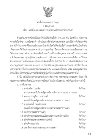 อาหารเป็นยา... สู่วิถีรักษ์สุขภาพ 53
ค�ำสั่งกระทรวงสาธารณสุข
ที่ 426/2565
เรื่อง  แต่งตั้งคณะกรรมการขับเคลื่อนนโยบายอาหารเป็นยา
ปัจจุบันประเทศไทยมีปัญหาโรคไม่ติดต่อเรื้อรัง (NCDs) เช่น โรคหัวใจ เบาหวาน
ความดันโลหิตสูง และโรคมะเร็ง เป็นปัญหาที่ส�ำคัญของประเทศ และมีอัตราที่เพิ่มมากขึ้น
ส่งผลให้จ�ำนวนคนที่มีความเสี่ยงและป่วยเป็นโรคไม่ติดต่อเรื้อรังสะสมเพิ่มขึ้นเป็นล�ำดับ
เกิดภาระค่าใช้จ่ายจ�ำนวนมหาศาลในการดูแลรักษา ในขณะที่ความสามารถในการท�ำงาน
ก็ด้อยลงตามสภาพร่างกาย ส่งผลเสียเป็นวงกว้างทั้งในระดับบุคคล ครอบครัว และประเทศ
ชาติ โดยสาเหตุส่วนใหญ่เกิดจากพฤติกรรมการบริโภคอาหาร ขาดการออกก�ำลังกาย วิธีการ
ที่จะช่วยลดความเสี่ยงของการเกิดโรคไม่ติดต่อเรื้อรัง (NCDs) คือ การส่งเสริมให้ประชาชน
หันมาดูแลสุขภาพของตนเองโดยการปรับเปลี่ยนพฤติกรรมการบริโภคอาหารให้เป็นยา
เลือกกินอาหารที่มีประโยชน์ในปริมาณที่เหมาะสม โดยเน้นผักพื้นบ้าน ผลไม้ และสมุนไพรไทย
ที่หาได้ง่าย มีสรรพคุณในการเสริมสร้างภูมิคุ้มกันโรค และรักษาสมดุลในร่างกายได้
ดังนั้น เพื่อให้การด�ำเนินงานเกิดประสิทธิภาพ กระทรวงสาธารณสุข จึงแต่งตั้ง
คณะกรรมการขับเคลื่อนนโยบายอาหารเป็นยา โดยมีองค์ประกอบ หน้าที่และอ�ำนาจ ดังนี้
1. องค์ประกอบ
1.1 นายไพจิตร์  วราชิต ที่ปรึกษา
ประธานคณะที่ปรึกษารัฐมนตรีช่วยว่าการกระทรวงสาธารณสุข
1.2 พลเอก ภาณุวัชร  นาควงษม์ ที่ปรึกษา
คณะที่ปรึกษารัฐมนตรีช่วยว่าการกระทรวงสาธารณสุข
1.3 นายสมศักดิ์  พะเนียงทอง ที่ปรึกษา
คณะที่ปรึกษารัฐมนตรีช่วยว่าการกระทรวงสาธารณสุข
1.4 ปลัดกระทรวงสาธารณสุข ที่ปรึกษา
1.5 อธิบดีกรมการแพทย์แผนไทยและการแพทย์ทางเลือก ที่ปรึกษา
1.6 อธิบดีกรมวิทยาศาสตร์การแพทย์ ที่ปรึกษา
1.7 อธิบดีกรมอนามัย ที่ปรึกษา
1.8 เลขาธิการคณะกรรมการอาหารและยา ที่ปรึกษา
53
 