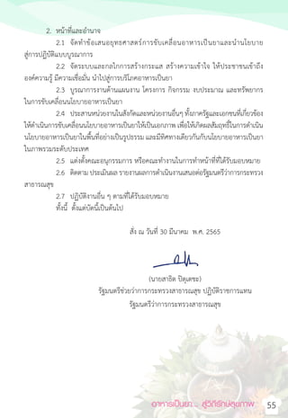 อาหารเป็นยา... สู่วิถีรักษ์สุขภาพ 55
2. หน้าที่และอ�ำนาจ
2.1 จัดท�ำข้อเสนอยุทธศาสตร์การขับเคลื่อนอาหารเป็นยาและน�ำนโยบาย
สู่การปฏิบัติแบบบูรณาการ
2.2 จัดระบบและกลไกการสร้างกระแส สร้างความเข้าใจ ให้ประชาชนเข้าถึง
องค์ความรู้ มีความเชื่อมั่น น�ำไปสู่การบริโภคอาหารเป็นยา
2.3 บูรณาการงานด้านแผนงาน โครงการ กิจกรรม งบประมาณ และทรัพยากร
ในการขับเคลื่อนนโยบายอาหารเป็นยา
2.4 ประสานหน่วยงานในสังกัดและหน่วยงานอื่นๆ ทั้งภาครัฐและเอกชนที่เกี่ยวข้อง
ให้ด�ำเนินการขับเคลื่อนนโยบายอาหารเป็นยาให้เป็นเอกภาพ เพื่อให้เกิดผลสัมฤทธิ์ในการด�ำเนิน
นโยบายอาหารเป็นยาในพื้นที่อย่างเป็นรูปธรรม และมีทิศทางเดียวกันกับนโยบายอาหารเป็นยา
ในภาพรวมระดับประเทศ
2.5 แต่งตั้งคณะอนุกรรมการ หรือคณะท�ำงานในการท�ำหน้าที่ที่ได้รับมอบหมาย
2.6 ติดตาม ประเมินผลรายงานผลการด�ำเนินงานเสนอต่อรัฐมนตรีว่าการกระทรวง
สาธารณสุข
2.7 ปฏิบัติงานอื่น ๆ ตามที่ได้รับมอบหมาย
ทั้งนี้  ตั้งแต่บัดนี้เป็นต้นไป
สั่ง ณ วันที่ 30 มีนาคม  พ.ศ. 2565
(นายสาธิต ปิตุเตชะ)
รัฐมนตรีช่วยว่าการกระทรวงสาธารณสุข ปฏิบัติราชการแทน
รัฐมนตรีว่าการกระทรวงสาธารณสุข
 