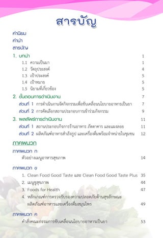 ค�ำนิยม
ค�ำน�ำ				
สารบัญ
1. บทน�ำ 1
1.1 ความเป็นมา 1
1.2 วัตถุประสงค์ 4
1.3 เป้าประสงค์ 5
1.4 เป้าหมาย 5
1.5 นิยามที่เกี่ยวข้อง 5
2. ขั้นตอนการด�ำเนินงาน 7
ส่วนที่ 1 การด�ำเนินงานจัดกิจกรรมเพื่อขับเคลื่อนนโยบายอาหารเป็นยา 7
ส่วนที่ 2 การคัดเลือกสถานประกอบการเข้าร่วมกิจกรรม 9
3. ผลลัพธ์การด�ำเนินงาน 11
ส่วนที่ 1 สถานประกอบกิจการร้านอาหาร ภัตตาคาร และแผงลอย 11
ส่วนที่ 2 ผลิตภัณฑ์อาหารส�ำเร็จรูป และเครื่องดื่มพร้อมจ�ำหน่ายในชุมชน 12
ภาคผนวก
ภาคผนวก ก
ตัวอย่างเมนูอาหารสุขภาพ 14
ภาคผนวก ข
1. Clean Food Good Taste และ Clean Food Good Taste Plus 35
2. เมนูชูสุขภาพ 44
3. Foods for Health 47
4. หลักเกณฑ์การตรวจรับรองความปลอดภัยด้านสุขลักษณะ
ผลิตภัณฑ์อาหารและเครื่องดื่มสมุนไพร 49
ภาคผนวก ค
ค�ำสั่งคณะกรรมการขับเคลื่อนนโยบายอาหารเป็นยา 53
 