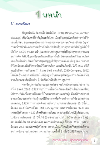 อาหารเป็นยา... สู่วิถีรักษ์สุขภาพ 1
1.1 ความเป็นมา
ปัญหาโรคไม่ติดต่อเรื้อรังหรือโรค NCDs (Noncommunicable
diseases) เป็นปัญหาที่ส�ำคัญในระดับโลก เนื่องด้วยกลุ่มโรคดังกล่าวคร่าชีวิต
และบั่นทอน สุขภาพของผู้คน และส่งผลกระทบต่อเศรษฐกิจและสังคม ปัญหา
ภาวะน�้ำหนักเกินและความอ้วนจัดเป็นปัจจัยเสี่ยงทางสุขภาพที่ส�ำคัญที่ก่อให้
เกิดโรค NCDs ตามมา สร้างผลกระทบทางสุขภาพทั้งปัญหาสุขภาพกายและ
สุขภาพจิต ที่เป็นปัญหาเฉียบพลันและปัญหาเรื้อรัง โดยเฉพาะโรคหัวใจขาดเลือด
และเส้นเลือดตีบ ยังคงเป็นสาเหตุการสูญเสียปีสุขภาวะอันดับต้นๆ ของประชากร
ทั่วโลก โดยพบเสียชีวิตจากโรคหัวใจขาดเลือด และเส้นเลือดตีบ ในปี 2562 ท�ำให้
สูญเสียปีสุขภาวะร้อยละ 7.19 และ 5.65 ตามล�ำดับ (GBD Compare, 2562)
โดยโรคอ้วนและการมีไขมันในเลือดสูงเป็นสาเหตุส�ำคัญในการเกิดโรคหัวใจ
ขาดเลือดและเส้นเลือดตีบ จึงจัดเป็นปัจจัยเสี่ยงทางสุขภาพ
จากข้อมูลการส�ำรวจสุขภาพประชาชนไทยโดยการตรวจร่างกาย
ครั้งที่ 6 พ.ศ. 2562 - 2563 พบว่าภาวะน�้ำหนักเกินและโรคอ้วนในประเทศไทย
มีทิศทางที่เพิ่มขึ้นอย่างชัดเจน ทั้งในประชากรชายและหญิง ถึงแม้ว่าประชากร
ชายจะมีความชุกต�่ำกว่าหญิง แต่มีอัตราการเพิ่มที่รวดเร็วกว่า (วิชัย เอกพลากร
และคณะ, 2563) การส�ำรวจดังกล่าวยังพบว่าประชาชนไทยอายุ 15 ปีขึ้นไป
ร้อยละ 42.4 มีภาวะอ้วน (BMI ≥25 kg/m2) (เพศชายร้อยละ 37.8 และ
เพศหญิงร้อยละ 46.4) ส�ำหรับภาวะอ้วนลงพุงประเมินโดยใช้เส้นรอบเอว
ในประชากรไทยอายุ 15 ปีขึ้นไป (ผู้ชายรอบเอวไม่เกิน 90 เซนติเมตร ผู้หญิง
รอบเอวไม่เกิน 80 เซนติเมตร) พบภาวะอ้วนลงพุง ร้อยละ 39.4 (เพศชาย
ร้อยละ 27.7 และเพศหญิงร้อยละ 50.4) เมื่อเปรียบเทียบกับผลการส�ำรวจ
สุขภาพประชาชนไทยโดยการตรวจร่างกายครั้งที่ 5 เมื่อปี 2557 พบความชุก
 