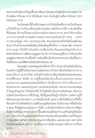 อาหารเป็นยา... สู่วิถีรักษ์สุขภาพ
2
ของภาวะอ้วนมีแนวโน้มสูงขึ้นอย่างชัดเจน โดยเฉพาะในผู้หญิงจากความชุกภาวะ
อ้วนเพิ่มจากร้อยละ 41.8 เป็นร้อยละ 46.4 ส่วนในผู้ชายเพิ่มจากร้อยละ 32.9
เป็นร้อยละ 37.8
โดยโรคเหล่านี้ล้วนมีสาเหตุมาจากปัจจัยเสี่ยงที่สามารถป้องกันและ
แก้ไขได้ด้วยการปรับเปลี่ยนพฤติกรรมสุขภาพที่เกิดจากวิถีการด�ำเนินชีวิต
ที่ไม่สมดุล มีการบริโภคมากเกินความต้องการของร่างกาย ออกก�ำลังกายน้อย
จากรายงานผลส�ำรวจพฤติกรรมสุขภาพของคนไทยในปี 2560 – 2564
จากระบบข้อมูล H4U ของกรมอนามัย พบคนไทยเกินครึ่งกินผักไม่เพียงพอ
ส่วนการกินน�้ำตาลและไขมันมีแนวโน้มเพิ่มสูงขึ้นเรื่อย ๆ กรมอนามัย กระทรวง
สาธารณสุข จึงได้ด�ำเนินนโยบายเพื่อจะป้องกันและลดปัญหาดังกล่าว
โดยด�ำเนินโครงการพัฒนาเมนูชูสุขภาพ มีการก�ำหนดเมนูที่ผ่านการรับรองเป็น
เมนูชูสุขภาพของอาหารมื้อหลัก จะต้องมีผักเป็นส่วนประกอบอย่างน้อยมื้อละ 2
ทัพพีต่อคน และมีสัดส่วนไขมันไม่เกินร้อยละ 30
ในทฤษฎีการแพทย์แผนไทยได้กล่าวไว้ว่า กินอย่างไรจะไม่เจ็บไม่ป่วย
ในองค์ความรู้ที่รู้กันเป็นธรรมดาในสมัยก่อนว่าท�ำไมเราต้องกินก็เพราะร่างกาย
ของเราต้องการอาหารใหม่ น�ำไปสร้างพลังงานเพื่อเจริญเติบโตและซ่อมแซม
ส่วนที่สึกหรอ นั่นคือ ความรู้ตั้งแต่สมัยเรียนชั้นประถมของเราทุกคน
และในทางการแพทย์แผนไทยยังได้กล่าวถึงเรื่องอาหารไว้ว่าเครื่องอาหาร
(ส่วนประกอบ และส่วนปรุงรส) บอกสรรพประโยชน์ รสอาหารบอกสรรพคุณ
ถ้ากินถูกส่วนถูกรส ก็จะไม่ป่วยไข้ ถ้ากินผิดเรียกกินอาหารผิดส�ำแดง เนื่องจาก
ไปขัดกับโรคหรืออาการที่เป็นอยู่ ทั้งที่รู้และยังไม่รู้ว่าเป็นโรค องค์ความรู้นี้
ได้สอนบอกลูกหลานต่อ ๆ มาเป็นเรื่องปกติ และหากเมื่อใดที่เจ็บป่วยก็ให้ไป
ที่สวนข้างบ้านหรือหลังบ้าน จะมีตัวยาอยู่เต็มไปหมด ถ้าเจ็บป่วยมากขึ้นถึงจะไป
หาหมอ ซึ่งมีอยู่จ�ำนวนน้อยมาก ดังนั้น การไม่เจ็บป่วยด้วยการกินอาหารให้ถูก
จึงมีความส�ำคัญมาก ความรู้เหล่านี้ในสมัยก่อนรู้กันทุกบ้าน แต่ปัจจุบันรู้กันน้อย
มาก จึงควรช่วยกันเผยแพร่เพื่อให้ประชาชนตระหนักและเห็นความส�ำคัญของ
การดูแลสุขภาพด้วยการรับประทานอาหารที่ถูกต้อง และเหมาะสม ลดการเกิด
โรคไม่ติดต่อเรื้อรัง (NCDs) อันเนื่องมาจากพฤติกรรมสุขภาพด้านการบริโภค
อาหาร
 