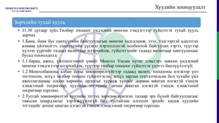 Хуулийн зохицуулалт
Зөрчлийн тухай хууль
• 11.30 дугаар зүйл.Төлбөр тооцоог үндэсний мөнгөн тэмдэгтээр гүйцэтгэх тухай хууль
зөрчих
• 1.Банк, банк бус санхүүгийн байгууллагын мөнгөн хадгаламж, зээл, тэдгээртэй адилтгах
аливаа үйлчилгээ, санхүүгийн үүсмэл хэрэгслэлтэй холбоотой байгуулах гэрээ, түүгээр
хүлээх үүргийг гадаад валютаар илэрхийлж, гүйцэтгэлийг гадаад валютаар хангуулахаас
бусад тохиолдолд:
• 1.1.бараа, ажил, үйлчилгээний үнийг Монгол Улсын нутаг дэвсгэрт зөвхөн үндэсний
мөнгөн тэмдэгтээр илэрхийлэх, түүгээр төлбөр тооцоог гүйцэтгэх үүргээ биелүүлээгүй;
• 1.2.Монголбанкны албан ёсны зөвшөөрөлгүйгээр гадаад валют, тооцооны нэгжээр үнэ
тогтоосон, эсхүл төлбөр тооцоо гүйцэтгэсэн, эсхүл зарлан сурталчилсан бол тухайн үйл
ажиллагаанаас олсон хөрөнгө, орлогыг хурааж хүнийг дөрвөн мянган нэгжтэй тэнцэх
хэмжээний төгрөгөөр, хуулийн этгээдийг дөчин мянган нэгжтэй тэнцэх хэмжээний
төгрөгөөр торгоно.
• 2.Тусгай зөвшөөрөлтэй хуулийн этгээд зөрчлөө арилгах талаар эрх бүхий байгууллагаас
тавьсан шаардлагыг хэрэгжүүлээгүй бол тусгайлан олгосон эрхийг хасаж хуулийн
этгээдийг дөчин мянган нэгжтэй тэнцэх хэмжээний төгрөгөөр торгоно.
 