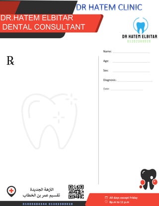 S
sss DR.HATEM ELBITAR
DDENTA
DR.HATEM ELBITAR
DENTAL CONSULTANT
Name: ________________________
Age: ________________________
Sex: ________________________
Diagnosis:._______________________
_
All days except Friday
8p.m to 11 p.m
‫ال‬ ‫هة‬ ‫ز‬ ‫ز‬
‫الن‬
‫جديدة‬
‫الخطاب‬ ‫بن‬ ‫عمر‬ ‫تقسيم‬
‫منصور‬ ‫ي‬
‫عدل‬ ‫محطة‬ ‫بجوار‬
Date: _______________________
 