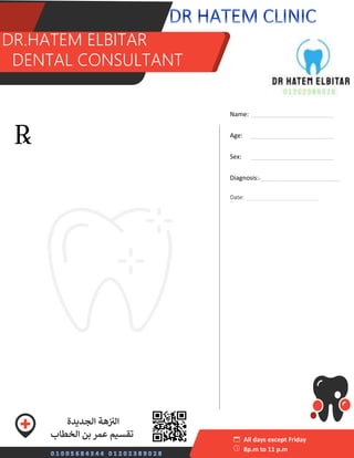 S
sss DR.HATEM ELBITAR
DDENTA
DR.HATEM ELBITAR
DENTAL CONSULTANT
Name: ________________________
Age: ________________________
Sex: ________________________
Diagnosis:._______________________
_
All days except Friday
8p.m to 11 p.m
‫الجديدة‬ ‫هة‬ ‫ز‬ ‫ز‬
‫الن‬
‫الخطاب‬ ‫بن‬ ‫عمر‬ ‫تقسيم‬
‫منصور‬ ‫ي‬
‫عدل‬ ‫محطة‬ ‫بجوار‬
Date: _______________________
 