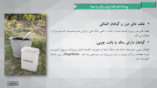 •
‫علف‬
‫های‬
‫گیاهان‬ ‫و‬ ‫هرز‬
‫ااافی‬
،‫خاک‬ ‫از‬ ‫شده‬ ‫کشیده‬ ‫بیرون‬ ‫هرز‬ ‫های‬ ‫علف‬
‫با‬
‫نینترو‬ ‫کتن‬ ‫هستنند‬ ‫همراه‬ ‫کربن‬ ‫از‬ ‫غنی‬ ‫خاک‬ ‫کمی‬
‫را‬ ‫ن‬
‫منعادل‬
‫کند‬ ‫می‬
.
•
‫بافت‬ ‫یا‬ ‫ساقه‬ ‫دارای‬ ‫گیاهان‬
‫چوبی‬
:
،‫ها‬‫چوب‬ ،‫چوبی‬ ‫گیاهان‬
‫ها‬ ‫شاخن‬
‫کمپ‬ ‫تر‬‫سریع‬ ‫توانند‬‫می‬ ،‫شدن‬ ‫شکسنن‬ ‫صورت‬ ‫در‬ ‫ها‬‫آن‬ ‫امثال‬ ‫و‬
‫وست‬
‫شوند‬
.
‫قطعات‬
‫نتا‬ ‫بتن‬ ‫سیستنمی‬ ‫در‬ ‫تتوان‬‫متی‬ ‫نیتز‬ ‫را‬ ‫چوب‬ ‫تر‬‫بزرگ‬
Hugelkutur
‫ختاک‬ ‫زیتر‬ ‫در‬
‫کرد‬ ‫کمپوست‬
.
‫پسماندهای‬
‫حیاط‬ ‫یا‬ ‫و‬ ‫باغ‬ ‫فسادپذیر‬
3/13
 
