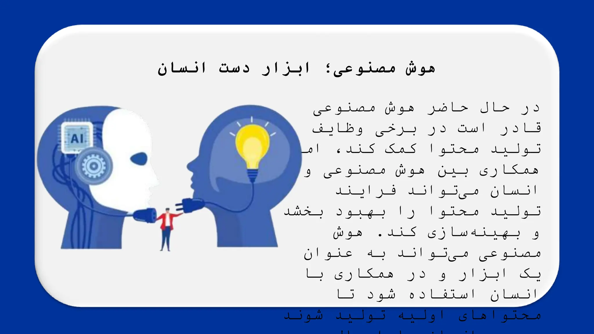 ‫انسان‬ ‫دست‬ ‫ابزار‬ ‫مصنوعی؛‬ ‫هوش‬
‌‫در‌حال‌حاضر‌هوش‌مصنوعی‬
‌‫قادر‌است‌در‌برخی‌وظایف‬
‌‫‌اما‬،‫تولید‌محتوا‌کمک‌کند‬
‌‫همکاری‌بین‌هوش‌مصنوعی‌و‬
‌‫‌تواند‌فرایند‬
‫ی‬‫انسان‌م‬
‌‫تولید‌محتوا‌را‌بهبود‌بخشد‬
‫‌سازی‌کند‬
‫ه‬‫و‌بهین‬
.
‌‫هوش‬
‌‫‌تواند‌به‌عنوان‬
‫ی‬‫مصنوعی‌م‬
‌‫یک‌ابزار‌و‌در‌همکاری‌با‬
‌‫انسان‌استفاده‌شود‌تا‬
‌‫محتواهای‌اولیه‌تولید‌شوند‬
 