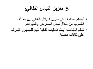 5
.
‫الثقافي‬ ‫التبادل‬ ‫تعزيز‬
:
•
‫م‬ ‫بين‬ ‫الثقافي‬ ‫التبادل‬ ‫تعزيز‬ ‫في‬ ‫المتاحف‬ ‫ساهم‬ُ‫ت‬
‫ختلف‬
‫والخبرات‬ ‫المعارض‬ ‫تبادل‬ ‫خالل‬ ‫من‬ ‫الشعوب‬
.
•
‫لل‬ ‫تيح‬ُ‫ت‬ ‫ثقافية‬ ‫فعاليات‬ ‫ا‬ً‫ض‬‫أي‬ ‫المتاحف‬ ‫نظم‬ُ‫ت‬
‫التعرف‬ ‫جمهور‬
‫مختلفة‬ ‫ثقافات‬ ‫على‬
.
 