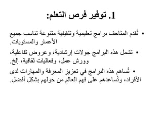 1
.
‫التعلم‬ ‫فرص‬ ‫توفير‬
:
•
‫ت‬ ‫متنوعة‬ ‫وتثقيفية‬ ‫تعليمية‬ ‫برامج‬ ‫المتاحف‬ ‫قدم‬ُ‫ت‬
‫جميع‬ ‫ناسب‬
‫والمستويات‬ ‫األعمار‬
.
•
،‫تفاعلية‬ ‫وعروض‬ ،‫إرشادية‬ ‫جوالت‬ ‫البرامج‬ ‫هذه‬ ‫تشمل‬
‫إلخ‬ ،‫ثقافية‬ ‫وفعاليات‬ ،‫عمل‬ ‫وورش‬
.
•
‫لدى‬ ‫والمهارات‬ ‫المعرفة‬ ‫تعزيز‬ ‫في‬ ‫البرامج‬ ‫هذه‬ ‫ساهم‬ُ‫ت‬
‫أف‬ ‫بشكل‬ ‫حولهم‬ ‫من‬ ‫العالم‬ ‫فهم‬ ‫على‬ ‫ساعدهم‬ُ‫ت‬‫و‬ ،‫األفراد‬
‫ضل‬
.
 