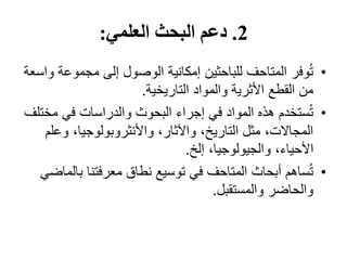 2
.
‫العلمي‬ ‫البحث‬ ‫دعم‬
:
•
‫مجموع‬ ‫إلى‬ ‫الوصول‬ ‫إمكانية‬ ‫للباحثين‬ ‫المتاحف‬ ‫وفر‬ُ‫ت‬
‫واسعة‬ ‫ة‬
‫التاريخية‬ ‫والمواد‬ ‫األثرية‬ ‫القطع‬ ‫من‬
.
•
‫مخ‬ ‫في‬ ‫والدراسات‬ ‫البحوث‬ ‫إجراء‬ ‫في‬ ‫المواد‬ ‫هذه‬ ‫ستخدم‬ُ‫ت‬
‫تلف‬
‫وع‬ ،‫واألنثروبولوجيا‬ ،‫واآلثار‬ ،‫التاريخ‬ ‫مثل‬ ،‫المجاالت‬
‫لم‬
‫إلخ‬ ،‫والجيولوجيا‬ ،‫األحياء‬
.
•
‫ب‬ ‫معرفتنا‬ ‫نطاق‬ ‫توسيع‬ ‫في‬ ‫المتاحف‬ ‫أبحاث‬ ‫ساهم‬ُ‫ت‬
‫الماضي‬
‫والمستقبل‬ ‫والحاضر‬
.
 