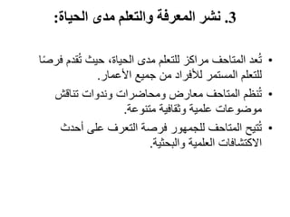 3
.
‫الحياة‬ ‫مدى‬ ‫والتعلم‬ ‫المعرفة‬ ‫نشر‬
:
•
‫ف‬ ‫قدم‬ُ‫ت‬ ‫حيث‬ ،‫الحياة‬ ‫مدى‬ ‫للتعلم‬ ‫مراكز‬ ‫المتاحف‬ ‫عد‬ُ‫ت‬
‫ا‬ً‫ص‬‫ر‬
‫األعمار‬ ‫جميع‬ ‫من‬ ‫لألفراد‬ ‫المستمر‬ ‫للتعلم‬
.
•
‫تناقش‬ ‫وندوات‬ ‫ومحاضرات‬ ‫معارض‬ ‫المتاحف‬ ‫نظم‬ُ‫ت‬
‫متنوعة‬ ‫وثقافية‬ ‫علمية‬ ‫موضوعات‬
.
•
‫أحدث‬ ‫على‬ ‫التعرف‬ ‫فرصة‬ ‫للجمهور‬ ‫المتاحف‬ ‫تيح‬ُ‫ت‬
‫والبحثية‬ ‫العلمية‬ ‫االكتشافات‬
.
 