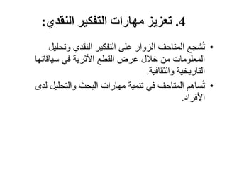 4
.
‫النقدي‬ ‫التفكير‬ ‫مهارات‬ ‫تعزيز‬
:
•
‫وتحلي‬ ‫النقدي‬ ‫التفكير‬ ‫على‬ ‫الزوار‬ ‫المتاحف‬ ‫شجع‬ُ‫ت‬
‫ل‬
‫سياقاتها‬ ‫في‬ ‫األثرية‬ ‫القطع‬ ‫عرض‬ ‫خالل‬ ‫من‬ ‫المعلومات‬
‫والثقافية‬ ‫التاريخية‬
.
•
‫ل‬ ‫والتحليل‬ ‫البحث‬ ‫مهارات‬ ‫تنمية‬ ‫في‬ ‫المتاحف‬ ‫ساهم‬ُ‫ت‬
‫دى‬
‫األفراد‬
.
 
