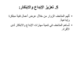 5
.
‫والبتكار‬ ‫اإلبداع‬ ‫تعزيز‬
:
•
‫مبتك‬ ‫فنية‬ ‫أعمال‬ ‫عرض‬ ‫خالل‬ ‫من‬ ‫الزوار‬ ‫المتاحف‬ ‫لهم‬ُ‫ت‬
‫رة‬
‫وإبداعية‬
.
•
‫ل‬ ‫واالبتكار‬ ‫اإلبداع‬ ‫مهارات‬ ‫تنمية‬ ‫في‬ ‫المتاحف‬ ‫ساهم‬ُ‫ت‬
‫دى‬
‫األفراد‬
.
 