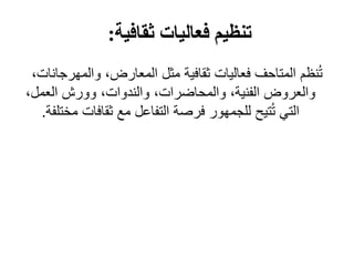‫ثقافية‬ ‫فعاليات‬ ‫تنظيم‬
:
‫والمهرج‬ ،‫المعارض‬ ‫مثل‬ ‫ثقافية‬ ‫فعاليات‬ ‫المتاحف‬ ‫نظم‬ُ‫ت‬
،‫انات‬
،‫العمل‬ ‫وورش‬ ،‫والندوات‬ ،‫والمحاضرات‬ ،‫الفنية‬ ‫والعروض‬
‫مخ‬ ‫ثقافات‬ ‫مع‬ ‫التفاعل‬ ‫فرصة‬ ‫للجمهور‬ ‫تيح‬ُ‫ت‬ ‫التي‬
‫تلفة‬
.
 