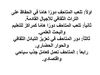 ‫ا‬‫ل‬‫او‬
:
‫ع‬ ‫الحفاظ‬ ‫في‬ ‫ا‬‫ا‬‫م‬‫ها‬ ‫ا‬‫ا‬‫دور‬ ‫المتاحف‬ ‫تلعب‬
‫لى‬
‫القادمة‬ ‫لألجيال‬ ‫الثقافي‬ ‫التراث‬
.
‫ا‬‫ا‬‫ثاني‬
:
‫للت‬ ‫كمراكز‬ ‫ا‬‫ا‬‫م‬‫ها‬ ‫ا‬‫ا‬‫دور‬ ‫المتاحف‬ ‫تلعب‬
‫عليم‬
‫العلمي‬ ‫والبحث‬
.
‫ا‬‫ا‬‫ثالث‬
:
‫الثق‬ ‫التبادل‬ ‫تعزيز‬ ‫في‬ ‫المتاحف‬ ‫دور‬
‫افي‬
‫الحضاري‬ ‫والحوار‬
.
‫ا‬‫ا‬‫رابع‬
:
‫سياحي‬ ‫جذب‬ ‫كعامل‬ ‫تعمل‬ ‫المتاحف‬
‫واقتصادي‬
.
 