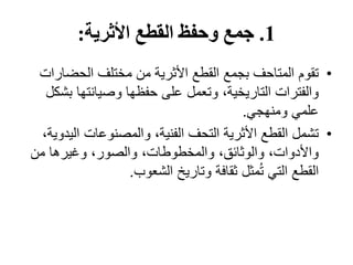 1
.
‫األثرية‬ ‫القطع‬ ‫وحفظ‬ ‫جمع‬
:
•
‫الحضار‬ ‫مختلف‬ ‫من‬ ‫األثرية‬ ‫القطع‬ ‫بجمع‬ ‫المتاحف‬ ‫تقوم‬
‫ات‬
‫ب‬ ‫وصيانتها‬ ‫حفظها‬ ‫على‬ ‫وتعمل‬ ،‫التاريخية‬ ‫والفترات‬
‫شكل‬
‫ومنهجي‬ ‫علمي‬
.
•
‫الي‬ ‫والمصنوعات‬ ،‫الفنية‬ ‫التحف‬ ‫األثرية‬ ‫القطع‬ ‫تشمل‬
،‫دوية‬
‫من‬ ‫وغيرها‬ ،‫والصور‬ ،‫والمخطوطات‬ ،‫والوثائق‬ ،‫واألدوات‬
‫الشعوب‬ ‫وتاريخ‬ ‫ثقافة‬ ‫مثل‬ُ‫ت‬ ‫التي‬ ‫القطع‬
.
 