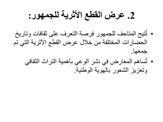 2
.
‫للجمهور‬ ‫األثرية‬ ‫القطع‬ ‫عرض‬
:
•
‫ثقافا‬ ‫على‬ ‫التعرف‬ ‫فرصة‬ ‫للجمهور‬ ‫المتاحف‬ ‫تيح‬ُ‫ت‬
‫وتاريخ‬ ‫ت‬
‫الت‬ ‫األثرية‬ ‫القطع‬ ‫عرض‬ ‫خالل‬ ‫من‬ ‫المختلفة‬ ‫الحضارات‬
‫تم‬ ‫ي‬
‫جمعها‬
.
•
‫الثقاف‬ ‫التراث‬ ‫بأهمية‬ ‫الوعي‬ ‫نشر‬ ‫في‬ ‫المعارض‬ ‫ساهم‬ُ‫ت‬
‫ي‬
‫الوطنية‬ ‫بالهوية‬ ‫الشعور‬ ‫وتعزيز‬
.
 