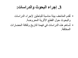 3
.
‫والدراسات‬ ‫البحوث‬ ‫إجراء‬
:
•
‫الدراس‬ ‫إلجراء‬ ‫للباحثين‬ ‫مناسبة‬ ‫بيئة‬ ‫المتاحف‬ ‫قدم‬ُ‫ت‬
‫ات‬
‫المعروضة‬ ‫األثرية‬ ‫القطع‬ ‫حول‬ ‫والبحوث‬
.
•
‫الحضا‬ ‫وثقافة‬ ‫لتاريخ‬ ‫فهمنا‬ ‫في‬ ‫الدراسات‬ ‫هذه‬ ‫ساهم‬ُ‫ت‬
‫رات‬
‫المختلفة‬
.
 