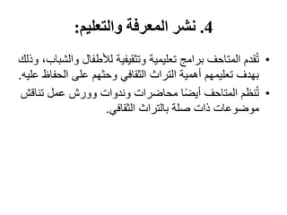 4
.
‫والتعليم‬ ‫المعرفة‬ ‫نشر‬
:
•
‫و‬ ‫لألطفال‬ ‫وتثقيفية‬ ‫تعليمية‬ ‫برامج‬ ‫المتاحف‬ ‫قدم‬ُ‫ت‬
‫وذلك‬ ،‫الشباب‬
‫الحف‬ ‫على‬ ‫وحثهم‬ ‫الثقافي‬ ‫التراث‬ ‫أهمية‬ ‫تعليمهم‬ ‫بهدف‬
‫عليه‬ ‫اظ‬
.
•
‫تن‬ ‫عمل‬ ‫وورش‬ ‫وندوات‬ ‫محاضرات‬ ‫ا‬ً‫ض‬‫أي‬ ‫المتاحف‬ ‫نظم‬ُ‫ت‬
‫اقش‬
‫الثقافي‬ ‫بالتراث‬ ‫صلة‬ ‫ذات‬ ‫موضوعات‬
.
 