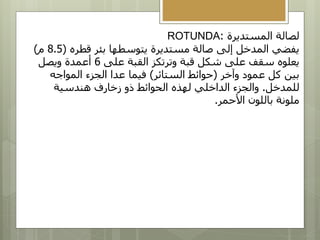 ‫المستديرة‬ ‫لصالة‬
:
ROTUNDA
‫قطره‬ ‫بئر‬ ‫يتوسطها‬ ‫مستديرة‬ ‫صالة‬ ‫إلى‬ ‫المدخل‬ ‫يفضي‬
(
8.5
‫م‬
)
‫على‬ ‫القبة‬ ‫وترتكز‬ ‫قبة‬ ‫شكل‬ ‫على‬ ‫سقف‬ ‫يعلوه‬
6
‫ويصل‬ ‫أعمدة‬
‫وآخر‬ ‫عمود‬ ‫كل‬ ‫بين‬
(
‫الستائر‬ ‫حوائط‬
)
‫المواجه‬ ‫الجزء‬ ‫عدا‬ ‫فيما‬
‫للمدخل‬
.
‫هندسية‬ ‫زخارف‬ ‫ذو‬ ‫الحوائط‬ ‫لهذه‬ ‫الداخلي‬ ‫والجزء‬
‫األحمر‬ ‫باللون‬ ‫ملونة‬
.
 