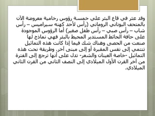 ‫اآلن‬ ‫معروضة‬ ‫رخامية‬ ‫رؤوس‬ ‫خمسة‬ ‫علي‬ ‫البئر‬ ‫قاع‬ ‫في‬ ‫عثر‬ ‫وقد‬
‫الروماني‬ ‫اليوناني‬ ‫بالمتحف‬
(
‫سيراميس‬ ‫كهنه‬ ‫ألحد‬ ‫رأس‬
–
‫رأس‬
‫شاب‬
–
‫صبي‬ ‫رأس‬
–
‫صغير‬ ‫طفل‬ ‫رأس‬
)
‫الموجودة‬ ‫الرؤوس‬ ‫أما‬
‫لها‬ ‫نماذج‬ ‫فهي‬ ‫بالبئر‬ ‫المحيط‬ ‫المستدير‬ ‫الحائط‬ ‫حافة‬ ‫على‬
‫التماثيل‬ ‫هذه‬ ‫كانت‬ ‫إذا‬ ‫فيما‬ ‫شك‬ ‫وهناك‬ ‫الحصى‬ ‫من‬ ‫صنعت‬
‫آخر‬ ‫مبنى‬ ‫إلى‬ ‫أو‬ ‫المقبرة‬ ‫نفس‬ ‫إلى‬ ‫تنتمي‬
.
‫هذ‬ ‫نحت‬ ‫وطريقة‬
‫ه‬
‫التماثيل‬
-
‫والشعر‬ ‫العينان‬ ‫خاصة‬
-
‫ال‬ ‫إلى‬ ‫ترجع‬ ‫أنها‬ ‫على‬ ‫تدل‬
‫فترة‬
‫الث‬ ‫القرن‬ ‫من‬ ‫الثاني‬ ‫النصف‬ ‫إلى‬ ‫الميالدي‬ ‫األول‬ ‫القرن‬ ‫آخر‬ ‫من‬
‫اني‬
‫الميالدي‬
.
 