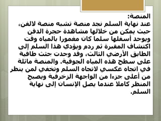 ‫المنصة‬
:
‫الل‬ ‫منصة‬ ‫تشبه‬ ‫منصة‬ ‫نجد‬ ‫السلم‬ ‫نهاية‬ ‫عند‬
،‫فن‬
‫الدفن‬ ‫حجرة‬ ‫مشاهدة‬ ‫خاللها‬ ‫من‬ ‫يمكن‬ ‫حيث‬
‫وقت‬ ‫بالمياه‬ ‫مغمورا‬ ‫كان‬ ‫سلما‬ ‫أسفلها‬ ‫ويوجد‬
‫إلى‬ ‫السلم‬ ‫هذا‬ ‫ويؤدي‬ ‫ردم‬ ‫ثم‬ ‫المقبرة‬ ‫اكتشاف‬
‫طافية‬ ‫جثث‬ ‫وجدت‬ ‫وقد‬ ،‫الثالث‬ ‫األرضي‬ ‫الطابق‬
‫الجوفية‬ ‫المياه‬ ‫هذه‬ ‫سطح‬ ‫على‬
.
‫مائلة‬ ‫والمنصة‬
‫ي‬ ‫لمن‬ ‫وتخفي‬ ‫السلم‬ ‫التجاه‬ ‫عكسي‬ ‫اتجاه‬ ‫في‬
‫نظر‬
‫ويصبح‬ ‫الزخرفية‬ ‫الواجهة‬ ‫من‬ ‫جزءا‬ ‫أعلى‬ ‫من‬
‫نهاية‬ ‫إلى‬ ‫اإلنسان‬ ‫يصل‬ ‫عندما‬ ‫كامال‬ ‫المنظر‬
‫السلم‬
.
 