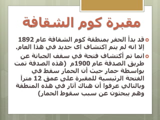 ‫الشقاف‬ ‫كوم‬ ‫مقبرة‬
‫ة‬

‫قد‬
‫عام‬ ‫الشقافة‬ ‫كوم‬ ‫بمنطقة‬ ‫الحفر‬ ‫بدأ‬
1892
‫انه‬ ‫إال‬
‫العام‬ ‫هذا‬ ‫في‬ ‫جديد‬ ‫اى‬ ‫اكتشاف‬ ‫يتم‬ ‫لم‬
.

‫تم‬ ‫انما‬
‫أكتش‬
‫ا‬
‫ف‬
‫عن‬ ‫الجبانة‬ ‫سقف‬ ‫في‬ ‫فتحة‬
‫عام‬ ‫الصدفة‬ ‫طريق‬
1900
‫م‬
(
‫تمت‬ ‫الصدفة‬ ‫هذه‬
‫في‬ ‫سقط‬ ‫الحمار‬ ‫أن‬ ‫حيث‬ ‫حمار‬ ‫بواسطة‬
‫عمق‬ ‫على‬ ‫للمقبرة‬ ‫الرئيسية‬ ‫الفتحة‬
12
‫مترآ‬
‫المنطقة‬ ‫هذه‬ ‫في‬ ‫آثار‬ ‫هناك‬ ‫أن‬ ‫عرفوا‬ ‫وبالتالي‬
‫سقوط‬ ‫سبب‬ ‫عن‬ ‫يبحثون‬ ‫وهم‬
‫الحمار‬
)
 