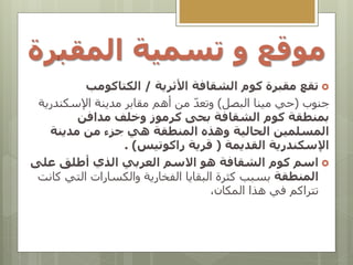 ‫المقب‬ ‫تسمية‬ ‫و‬ ‫موقع‬
‫رة‬

‫تقع‬
‫مقبرة‬
‫الشقافة‬ ‫كوم‬
‫األثرية‬
/
‫الكتاكومب‬
‫جنوب‬
(
‫البصل‬ ‫مينا‬ ‫حي‬
)
‫اإلسكندري‬ ‫مدينة‬ ‫مقابر‬ ‫أهم‬ ‫من‬ ّ‫د‬‫وتع‬
‫ة‬
‫بمنطقة‬
‫الشقافة‬ ‫كوم‬
‫بحى‬
‫مدافن‬ ‫وخلف‬ ‫كرموز‬
‫وهذه‬ ‫الحالية‬ ‫المسلمين‬
‫مدينة‬ ‫من‬ ‫جزء‬ ‫هي‬ ‫المنطقة‬
‫اإلسكندرية‬
‫القديمة‬
(
‫راكوتيس‬ ‫قرية‬
)
.

‫اسم‬
‫على‬ ‫أطلق‬ ‫الذي‬ ‫العربي‬ ‫االسم‬ ‫هو‬ ‫الشقافة‬ ‫كوم‬
‫المنطقة‬
‫ك‬ ‫التي‬ ‫والكسارات‬ ‫الفخارية‬ ‫البقايا‬ ‫كثرة‬ ‫بسبب‬
‫انت‬
،‫المكان‬ ‫هذا‬ ‫في‬ ‫تتراكم‬
 