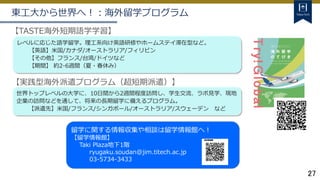 27
【TASTE海外短期語学学習】
レベルに応じた語学留学。理工系向け英語研修やホームステイ滞在型など。
【英語】米国/カナダ/オーストラリア/フィリピン
【その他】フランス/台湾/ドイツなど
【期間】 約2-6週間（夏・春休み）
【実践型海外派遣プログラム（超短期派遣）】
世界トップレベルの大学に、10日間から2週間程度訪問し、学生交流、ラボ見学、現地
企業の訪問などを通して、将来の長期留学に備えるプログラム。
【派遣先】米国/フランス/シンガポール/オーストラリア/スウェーデン など
東工大から世界へ！：海外留学プログラム
留学に関する情報収集や相談は留学情報館へ！
【留学情報館】
Taki Plaza地下1階
ryugaku.soudan@jim.titech.ac.jp
03-5734-3433
 