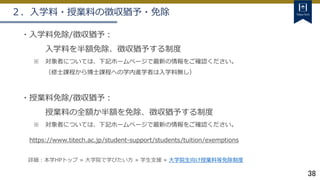 38
２．入学料・授業料の徴収猶予・免除
・入学料免除/徴収猶予：
入学料を半額免除、徴収猶予する制度
※ 対象者については、下記ホームページで最新の情報をご確認ください。
（修士課程から博士課程への学内進学者は入学料無し）
・授業料免除/徴収猶予：
授業料の全額か半額を免除、徴収猶予する制度
※ 対象者については、下記ホームページで最新の情報をご確認ください。
https://www.titech.ac.jp/student-support/students/tuition/exemptions
詳細：本学HPトップ ≫ 大学院で学びたい方 ≫ 学生支援 ≫ 大学院生向け授業料等免除制度
 