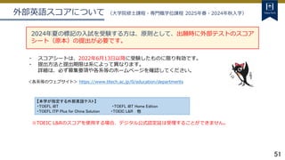 51
外部英語スコアについて （大学院修士課程・専門職学位課程 2025年春・2024年秋入学）
2024年夏の標記の入試を受験する方は、原則として、出願時に外部テストのスコア
シート（原本）の提出が必要です。
・ スコアシートは、2022年6月13日以降に受験したものに限り有効です。
・ 提出方法と提出期限は系によって異なります。
詳細は、必ず募集要項や各系等のホームページを確認してください。
＜各系等のウェブサイト＞ https://www.titech.ac.jp/0/education/departments
※TOEIC L&Rのスコアを使用する場合、デジタル公式認定証は受理することができません。
【本学が指定する外部英語テスト】
・TOEFL iBT ・TOEFL iBT Home Edition
・TOEFL ITP Plus for China Solution ・TOEIC L&R 他
 