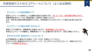 52
外部英語テストのスコアシートについて（よくある質問）
【スコアシートの提出期限は？】
英語スコアシートは原則として出願時の提出が必要ですが、系によっては、提出期限が異なります。
募集要項各系のページの【英語試験】の項目をご確認ください。
なお、数学系は英語の筆答試験を行うため、外部英語テストのスコアシート提出は必須ではありま
せん。
【スコアシートの提出が間に合わない】
英語スコアの要件は、募集要項に記載のとおりで、救済措置はございません。
有効なスコアシートの種類は、募集要項11ページに記載がありますので、各自ご確認ください。
【ETSから大学に直接送付してもよいか？】
必ず受験者本人に郵送される原本（コピー不可）を提出してください。
ETSから大学に直接送付されたスコアシートや、ウェブサイトよりダウンロード・印刷されたスコ
アシートは受理できません。
 