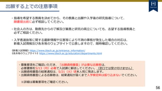 56
出願する上での注意事項
・指導を希望する教員を決めてから、その教員と出願や入学後の研究指導について、
願書提出前に必ず相談してください。
・社会人の方は、勤務先からの了解及び業務と研究の両立についても、志望する指導教員と
必ずご相談ください。
・入学者選抜等に関する最新情報や災害等により不測の事態が発生した場合の対応は、
新着入試情報及び各系等のウェブサイトで公表しますので、随時確認してください。
《新着入試情報》https://www.titech.ac.jp/entrance_information/
《各系等のウェブサイト》https://www.titech.ac.jp/education/departments.html
・募集要項をご確認いただき、「出願資格審査」が必要な志願者は、
必要書類を5/13（月）必着で入試課に郵送してください。（窓口では受け付けません）
・出願資格審査の結果通知は、5/21（火）頃本人宛に発送します。
・出願資格審査による志願者は、結果通知が届くまで入学検定料は振り込まないでください。
※詳細は募集要項をご確認ください。
 